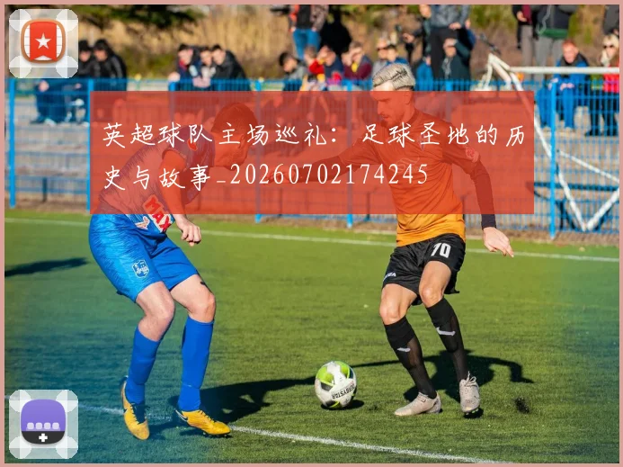 英超球队主场巡礼：足球圣地的历史与故事_20260702174245