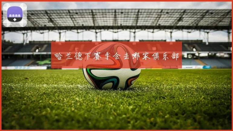 哈兰德下赛季会去哪家俱乐部
