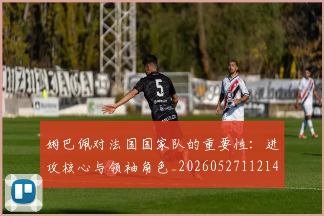 姆巴佩对法国国家队的重要性：进攻核心与领袖角色_20260527112143