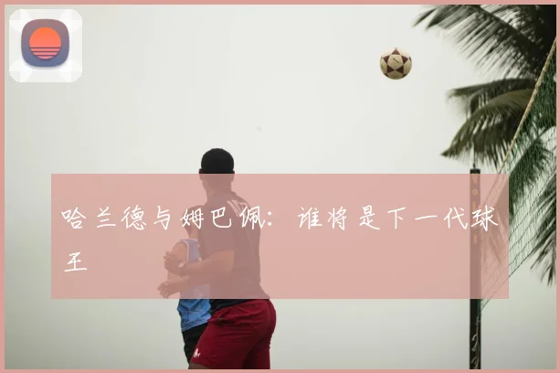 哈兰德与姆巴佩:谁将是下一代球王