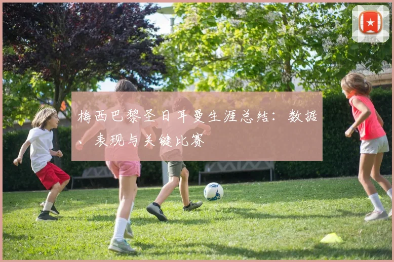 梅西巴黎圣日耳曼生涯总结:数据、表现与关键比赛