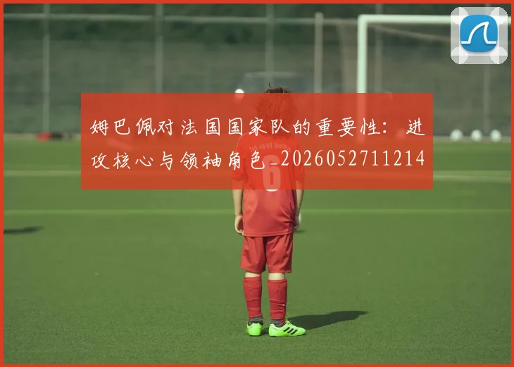 姆巴佩对法国国家队的重要性:进攻核心与领袖角色_20260527112143