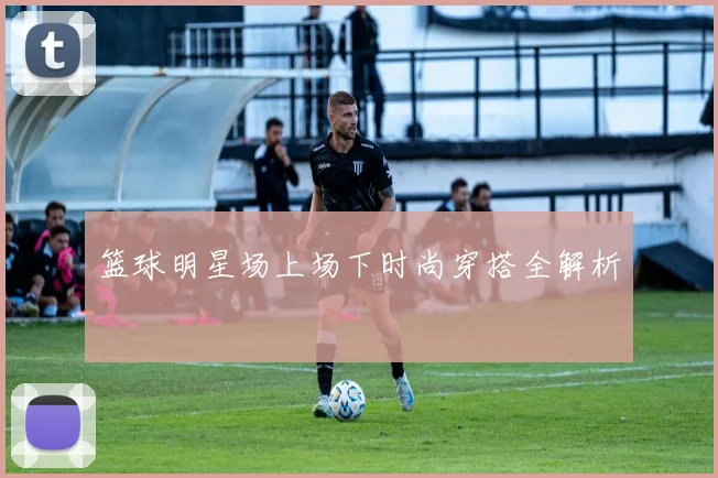 篮球明星场上场下时尚穿搭全解析